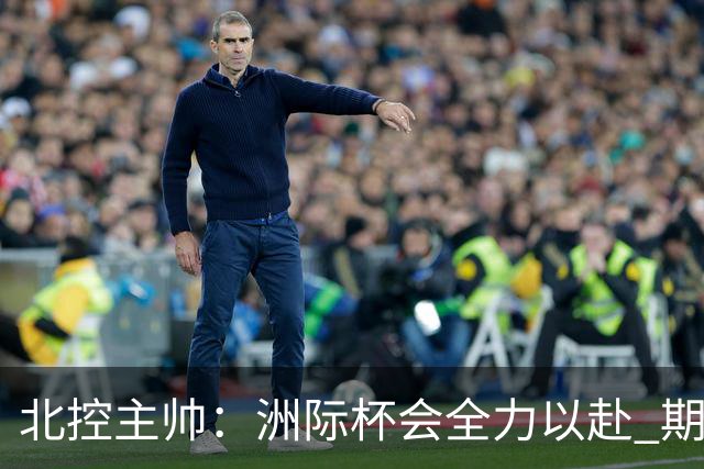 北控主帅：洲际杯会全力以赴 期待帮助球队建立新体系